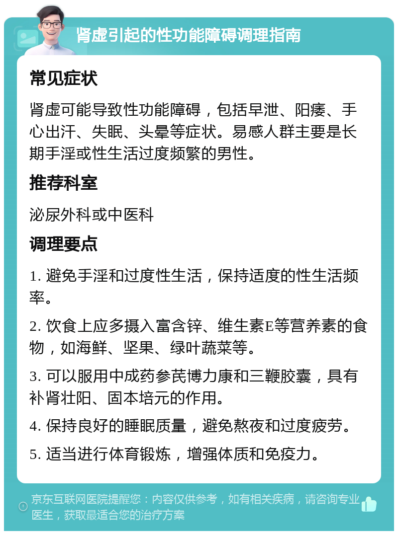 肾虚引起的性功能障碍调理指南 常见症状 肾虚可能导致性功能障碍，包括早泄、阳痿、手心出汗、失眠、头晕等症状。易感人群主要是长期手淫或性生活过度频繁的男性。 推荐科室 泌尿外科或中医科 调理要点 1. 避免手淫和过度性生活，保持适度的性生活频率。 2. 饮食上应多摄入富含锌、维生素E等营养素的食物，如海鲜、坚果、绿叶蔬菜等。 3. 可以服用中成药参芪博力康和三鞭胶囊，具有补肾壮阳、固本培元的作用。 4. 保持良好的睡眠质量，避免熬夜和过度疲劳。 5. 适当进行体育锻炼，增强体质和免疫力。