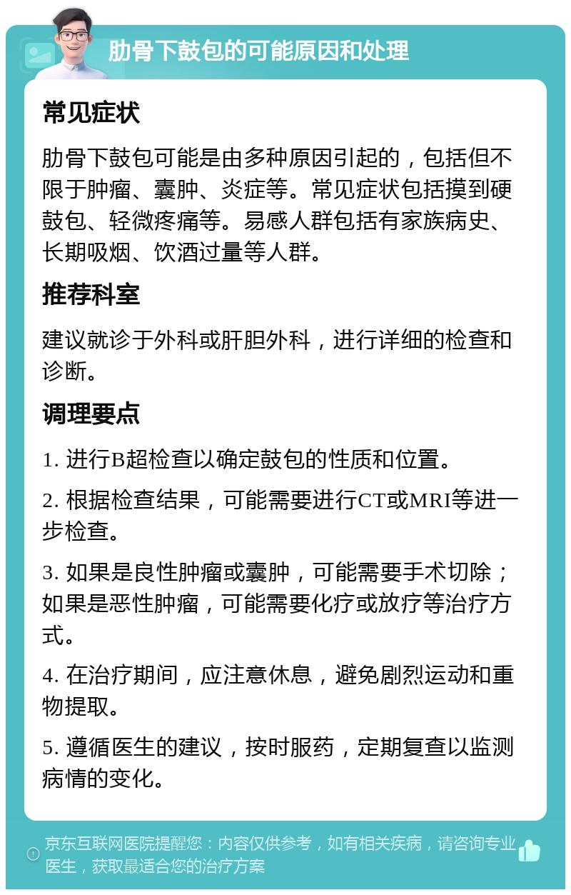 肋骨下鼓包的可能原因和处理 常见症状 肋骨下鼓包可能是由多种原因引起的，包括但不限于肿瘤、囊肿、炎症等。常见症状包括摸到硬鼓包、轻微疼痛等。易感人群包括有家族病史、长期吸烟、饮酒过量等人群。 推荐科室 建议就诊于外科或肝胆外科，进行详细的检查和诊断。 调理要点 1. 进行B超检查以确定鼓包的性质和位置。 2. 根据检查结果，可能需要进行CT或MRI等进一步检查。 3. 如果是良性肿瘤或囊肿，可能需要手术切除；如果是恶性肿瘤，可能需要化疗或放疗等治疗方式。 4. 在治疗期间，应注意休息，避免剧烈运动和重物提取。 5. 遵循医生的建议，按时服药，定期复查以监测病情的变化。