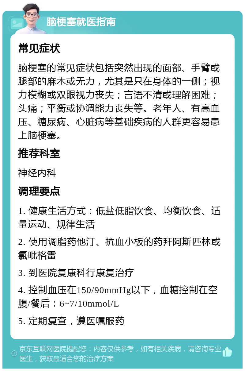 脑梗塞就医指南 常见症状 脑梗塞的常见症状包括突然出现的面部、手臂或腿部的麻木或无力，尤其是只在身体的一侧；视力模糊或双眼视力丧失；言语不清或理解困难；头痛；平衡或协调能力丧失等。老年人、有高血压、糖尿病、心脏病等基础疾病的人群更容易患上脑梗塞。 推荐科室 神经内科 调理要点 1. 健康生活方式：低盐低脂饮食、均衡饮食、适量运动、规律生活 2. 使用调脂药他汀、抗血小板的药拜阿斯匹林或氯吡格雷 3. 到医院复康科行康复治疗 4. 控制血压在150/90mmHg以下，血糖控制在空腹/餐后：6~7/10mmol/L 5. 定期复查，遵医嘱服药