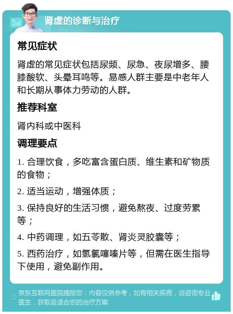 肾虚的诊断与治疗 常见症状 肾虚的常见症状包括尿频、尿急、夜尿增多、腰膝酸软、头晕耳鸣等。易感人群主要是中老年人和长期从事体力劳动的人群。 推荐科室 肾内科或中医科 调理要点 1. 合理饮食，多吃富含蛋白质、维生素和矿物质的食物； 2. 适当运动，增强体质； 3. 保持良好的生活习惯，避免熬夜、过度劳累等； 4. 中药调理，如五苓散、肾炎灵胶囊等； 5. 西药治疗，如氢氯噻嗪片等，但需在医生指导下使用，避免副作用。