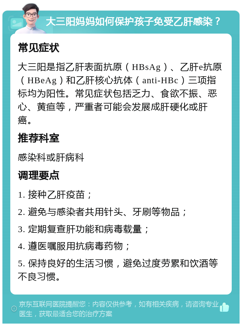 大三阳妈妈如何保护孩子免受乙肝感染？ 常见症状 大三阳是指乙肝表面抗原（HBsAg）、乙肝e抗原（HBeAg）和乙肝核心抗体（anti-HBc）三项指标均为阳性。常见症状包括乏力、食欲不振、恶心、黄疸等，严重者可能会发展成肝硬化或肝癌。 推荐科室 感染科或肝病科 调理要点 1. 接种乙肝疫苗； 2. 避免与感染者共用针头、牙刷等物品； 3. 定期复查肝功能和病毒载量； 4. 遵医嘱服用抗病毒药物； 5. 保持良好的生活习惯，避免过度劳累和饮酒等不良习惯。