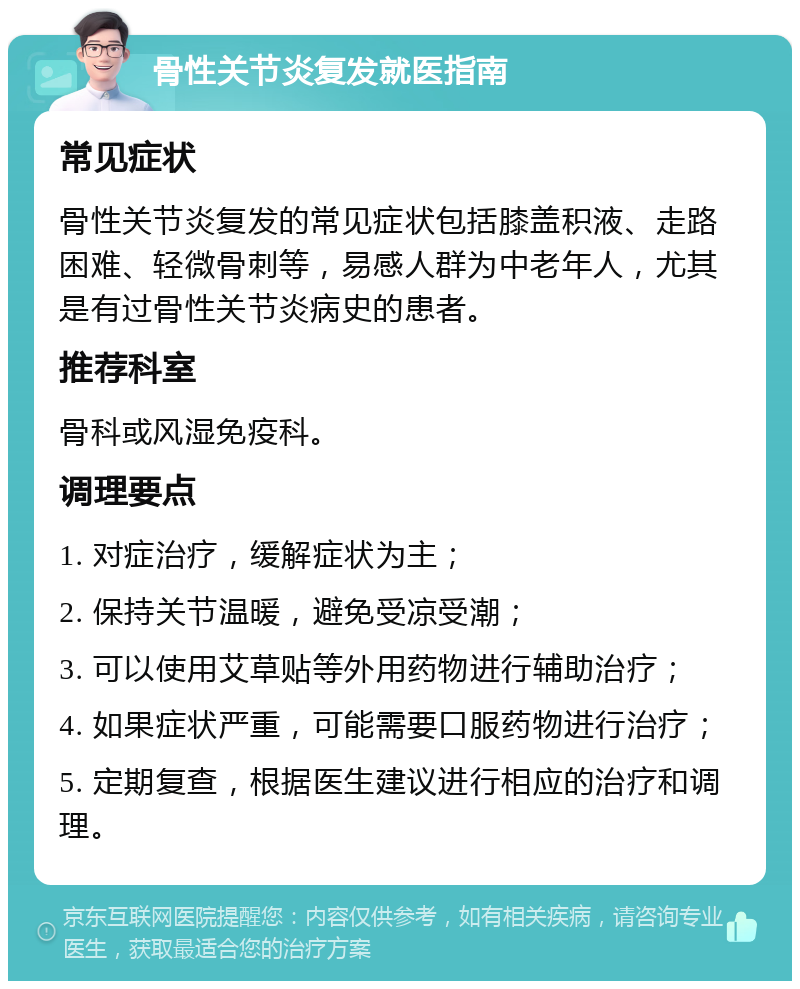 骨性关节炎复发就医指南 常见症状 骨性关节炎复发的常见症状包括膝盖积液、走路困难、轻微骨刺等，易感人群为中老年人，尤其是有过骨性关节炎病史的患者。 推荐科室 骨科或风湿免疫科。 调理要点 1. 对症治疗，缓解症状为主； 2. 保持关节温暖，避免受凉受潮； 3. 可以使用艾草贴等外用药物进行辅助治疗； 4. 如果症状严重，可能需要口服药物进行治疗； 5. 定期复查，根据医生建议进行相应的治疗和调理。