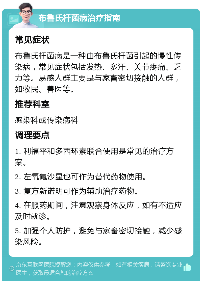 布鲁氏杆菌病治疗指南 常见症状 布鲁氏杆菌病是一种由布鲁氏杆菌引起的慢性传染病，常见症状包括发热、多汗、关节疼痛、乏力等。易感人群主要是与家畜密切接触的人群，如牧民、兽医等。 推荐科室 感染科或传染病科 调理要点 1. 利福平和多西环素联合使用是常见的治疗方案。 2. 左氧氟沙星也可作为替代药物使用。 3. 复方新诺明可作为辅助治疗药物。 4. 在服药期间，注意观察身体反应，如有不适应及时就诊。 5. 加强个人防护，避免与家畜密切接触，减少感染风险。