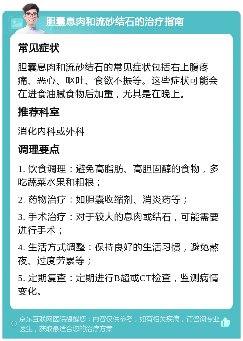 胆囊息肉和流砂结石的治疗指南 常见症状 胆囊息肉和流砂结石的常见症状包括右上腹疼痛、恶心、呕吐、食欲不振等。这些症状可能会在进食油腻食物后加重，尤其是在晚上。 推荐科室 消化内科或外科 调理要点 1. 饮食调理：避免高脂肪、高胆固醇的食物，多吃蔬菜水果和粗粮； 2. 药物治疗：如胆囊收缩剂、消炎药等； 3. 手术治疗：对于较大的息肉或结石，可能需要进行手术； 4. 生活方式调整：保持良好的生活习惯，避免熬夜、过度劳累等； 5. 定期复查：定期进行B超或CT检查，监测病情变化。