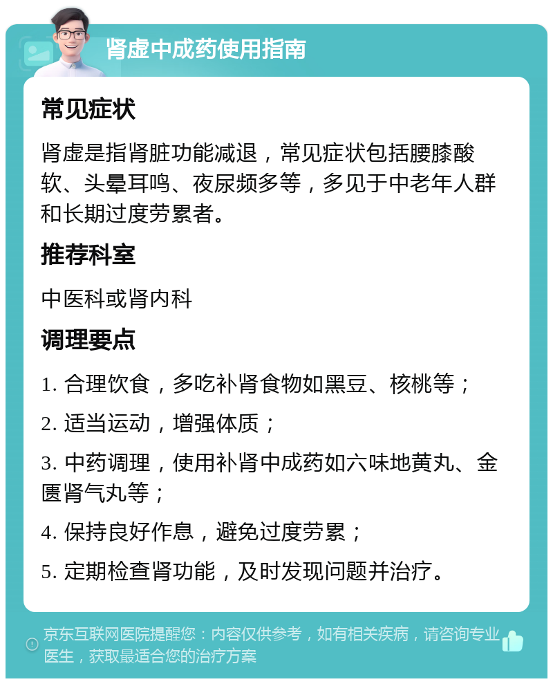 肾虚中成药使用指南 常见症状 肾虚是指肾脏功能减退，常见症状包括腰膝酸软、头晕耳鸣、夜尿频多等，多见于中老年人群和长期过度劳累者。 推荐科室 中医科或肾内科 调理要点 1. 合理饮食，多吃补肾食物如黑豆、核桃等； 2. 适当运动，增强体质； 3. 中药调理，使用补肾中成药如六味地黄丸、金匮肾气丸等； 4. 保持良好作息，避免过度劳累； 5. 定期检查肾功能，及时发现问题并治疗。