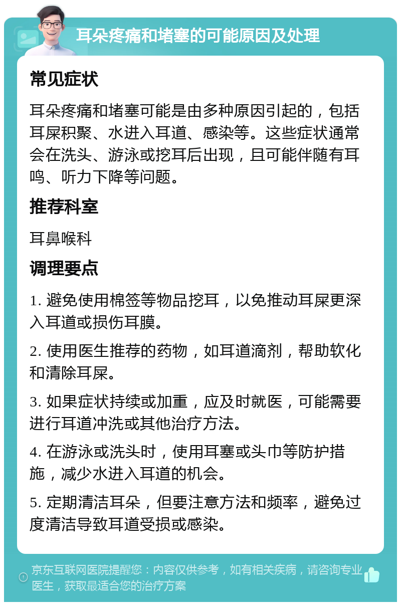 耳朵疼痛和堵塞的可能原因及处理 常见症状 耳朵疼痛和堵塞可能是由多种原因引起的，包括耳屎积聚、水进入耳道、感染等。这些症状通常会在洗头、游泳或挖耳后出现，且可能伴随有耳鸣、听力下降等问题。 推荐科室 耳鼻喉科 调理要点 1. 避免使用棉签等物品挖耳，以免推动耳屎更深入耳道或损伤耳膜。 2. 使用医生推荐的药物，如耳道滴剂，帮助软化和清除耳屎。 3. 如果症状持续或加重，应及时就医，可能需要进行耳道冲洗或其他治疗方法。 4. 在游泳或洗头时，使用耳塞或头巾等防护措施，减少水进入耳道的机会。 5. 定期清洁耳朵，但要注意方法和频率，避免过度清洁导致耳道受损或感染。