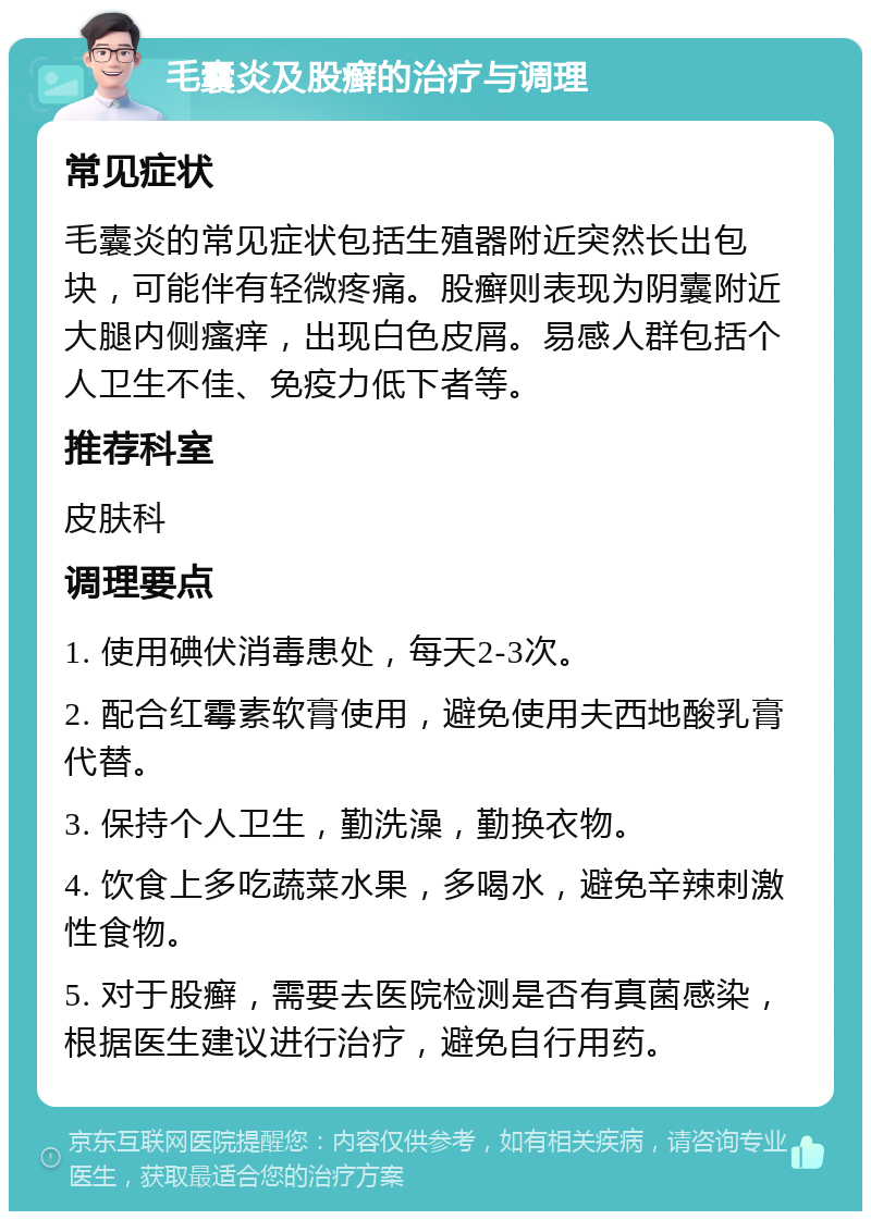 毛囊炎及股癣的治疗与调理 常见症状 毛囊炎的常见症状包括生殖器附近突然长出包块，可能伴有轻微疼痛。股癣则表现为阴囊附近大腿内侧瘙痒，出现白色皮屑。易感人群包括个人卫生不佳、免疫力低下者等。 推荐科室 皮肤科 调理要点 1. 使用碘伏消毒患处，每天2-3次。 2. 配合红霉素软膏使用，避免使用夫西地酸乳膏代替。 3. 保持个人卫生，勤洗澡，勤换衣物。 4. 饮食上多吃蔬菜水果，多喝水，避免辛辣刺激性食物。 5. 对于股癣，需要去医院检测是否有真菌感染，根据医生建议进行治疗，避免自行用药。