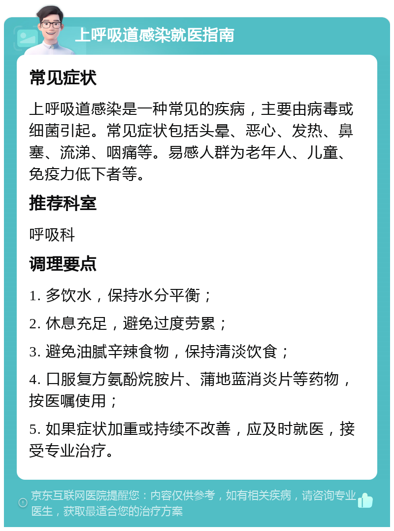 上呼吸道感染就医指南 常见症状 上呼吸道感染是一种常见的疾病，主要由病毒或细菌引起。常见症状包括头晕、恶心、发热、鼻塞、流涕、咽痛等。易感人群为老年人、儿童、免疫力低下者等。 推荐科室 呼吸科 调理要点 1. 多饮水，保持水分平衡； 2. 休息充足，避免过度劳累； 3. 避免油腻辛辣食物，保持清淡饮食； 4. 口服复方氨酚烷胺片、蒲地蓝消炎片等药物，按医嘱使用； 5. 如果症状加重或持续不改善，应及时就医，接受专业治疗。