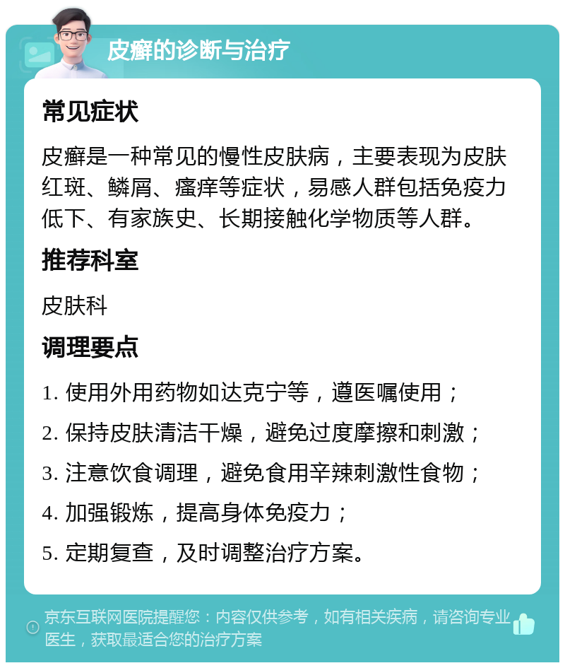 皮癣的诊断与治疗 常见症状 皮癣是一种常见的慢性皮肤病，主要表现为皮肤红斑、鳞屑、瘙痒等症状，易感人群包括免疫力低下、有家族史、长期接触化学物质等人群。 推荐科室 皮肤科 调理要点 1. 使用外用药物如达克宁等，遵医嘱使用； 2. 保持皮肤清洁干燥，避免过度摩擦和刺激； 3. 注意饮食调理，避免食用辛辣刺激性食物； 4. 加强锻炼，提高身体免疫力； 5. 定期复查，及时调整治疗方案。