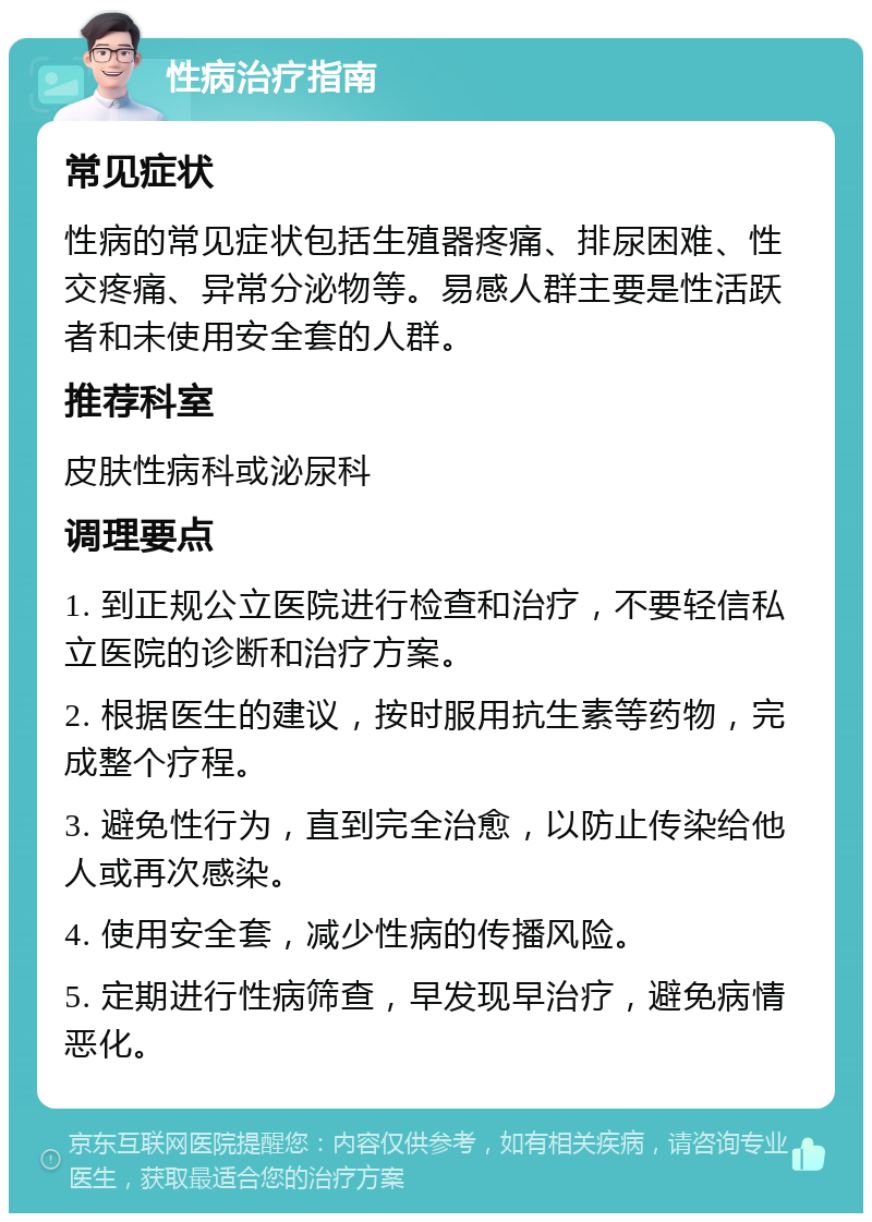 性病治疗指南 常见症状 性病的常见症状包括生殖器疼痛、排尿困难、性交疼痛、异常分泌物等。易感人群主要是性活跃者和未使用安全套的人群。 推荐科室 皮肤性病科或泌尿科 调理要点 1. 到正规公立医院进行检查和治疗，不要轻信私立医院的诊断和治疗方案。 2. 根据医生的建议，按时服用抗生素等药物，完成整个疗程。 3. 避免性行为，直到完全治愈，以防止传染给他人或再次感染。 4. 使用安全套，减少性病的传播风险。 5. 定期进行性病筛查，早发现早治疗，避免病情恶化。