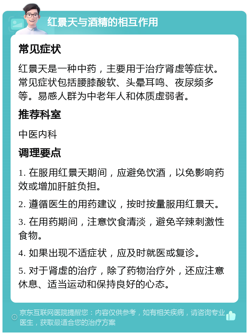 红景天与酒精的相互作用 常见症状 红景天是一种中药，主要用于治疗肾虚等症状。常见症状包括腰膝酸软、头晕耳鸣、夜尿频多等。易感人群为中老年人和体质虚弱者。 推荐科室 中医内科 调理要点 1. 在服用红景天期间，应避免饮酒，以免影响药效或增加肝脏负担。 2. 遵循医生的用药建议，按时按量服用红景天。 3. 在用药期间，注意饮食清淡，避免辛辣刺激性食物。 4. 如果出现不适症状，应及时就医或复诊。 5. 对于肾虚的治疗，除了药物治疗外，还应注意休息、适当运动和保持良好的心态。