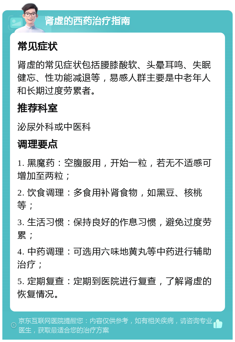 肾虚的西药治疗指南 常见症状 肾虚的常见症状包括腰膝酸软、头晕耳鸣、失眠健忘、性功能减退等，易感人群主要是中老年人和长期过度劳累者。 推荐科室 泌尿外科或中医科 调理要点 1. 黑魔药：空腹服用，开始一粒，若无不适感可增加至两粒； 2. 饮食调理：多食用补肾食物，如黑豆、核桃等； 3. 生活习惯：保持良好的作息习惯，避免过度劳累； 4. 中药调理：可选用六味地黄丸等中药进行辅助治疗； 5. 定期复查：定期到医院进行复查，了解肾虚的恢复情况。