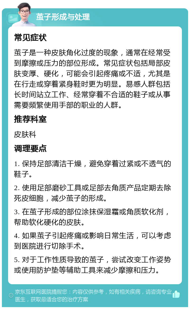 茧子形成与处理 常见症状 茧子是一种皮肤角化过度的现象，通常在经常受到摩擦或压力的部位形成。常见症状包括局部皮肤变厚、硬化，可能会引起疼痛或不适，尤其是在行走或穿着紧身鞋时更为明显。易感人群包括长时间站立工作、经常穿着不合适的鞋子或从事需要频繁使用手部的职业的人群。 推荐科室 皮肤科 调理要点 1. 保持足部清洁干燥，避免穿着过紧或不透气的鞋子。 2. 使用足部磨砂工具或足部去角质产品定期去除死皮细胞，减少茧子的形成。 3. 在茧子形成的部位涂抹保湿霜或角质软化剂，帮助软化硬化的皮肤。 4. 如果茧子引起疼痛或影响日常生活，可以考虑到医院进行切除手术。 5. 对于工作性质导致的茧子，尝试改变工作姿势或使用防护垫等辅助工具来减少摩擦和压力。