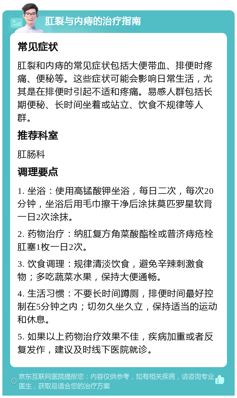 肛裂与内痔的治疗指南 常见症状 肛裂和内痔的常见症状包括大便带血、排便时疼痛、便秘等。这些症状可能会影响日常生活，尤其是在排便时引起不适和疼痛。易感人群包括长期便秘、长时间坐着或站立、饮食不规律等人群。 推荐科室 肛肠科 调理要点 1. 坐浴：使用高锰酸钾坐浴，每日二次，每次20分钟，坐浴后用毛巾擦干净后涂抹莫匹罗星软膏一日2次涂抹。 2. 药物治疗：纳肛复方角菜酸酯栓或普济痔疮栓肛塞1枚一日2次。 3. 饮食调理：规律清淡饮食，避免辛辣刺激食物；多吃蔬菜水果，保持大便通畅。 4. 生活习惯：不要长时间蹲厕，排便时间最好控制在5分钟之内；切勿久坐久立，保持适当的运动和休息。 5. 如果以上药物治疗效果不佳，疾病加重或者反复发作，建议及时线下医院就诊。