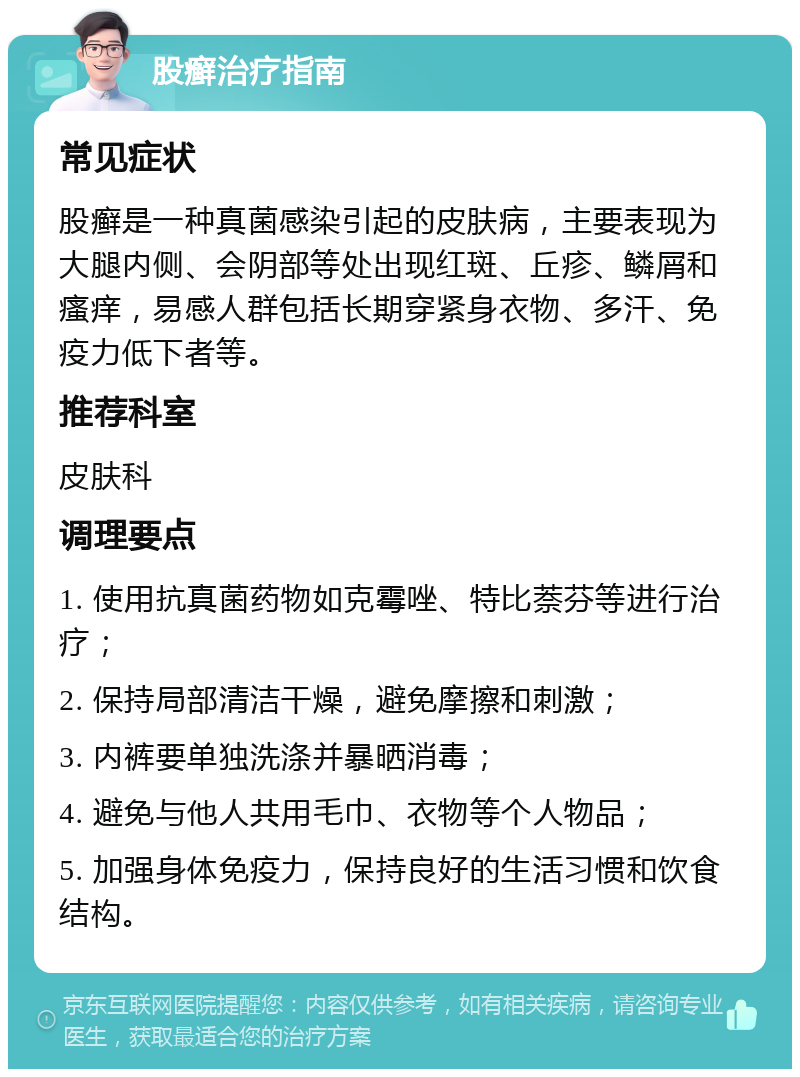 股癣治疗指南 常见症状 股癣是一种真菌感染引起的皮肤病，主要表现为大腿内侧、会阴部等处出现红斑、丘疹、鳞屑和瘙痒，易感人群包括长期穿紧身衣物、多汗、免疫力低下者等。 推荐科室 皮肤科 调理要点 1. 使用抗真菌药物如克霉唑、特比萘芬等进行治疗； 2. 保持局部清洁干燥，避免摩擦和刺激； 3. 内裤要单独洗涤并暴晒消毒； 4. 避免与他人共用毛巾、衣物等个人物品； 5. 加强身体免疫力，保持良好的生活习惯和饮食结构。