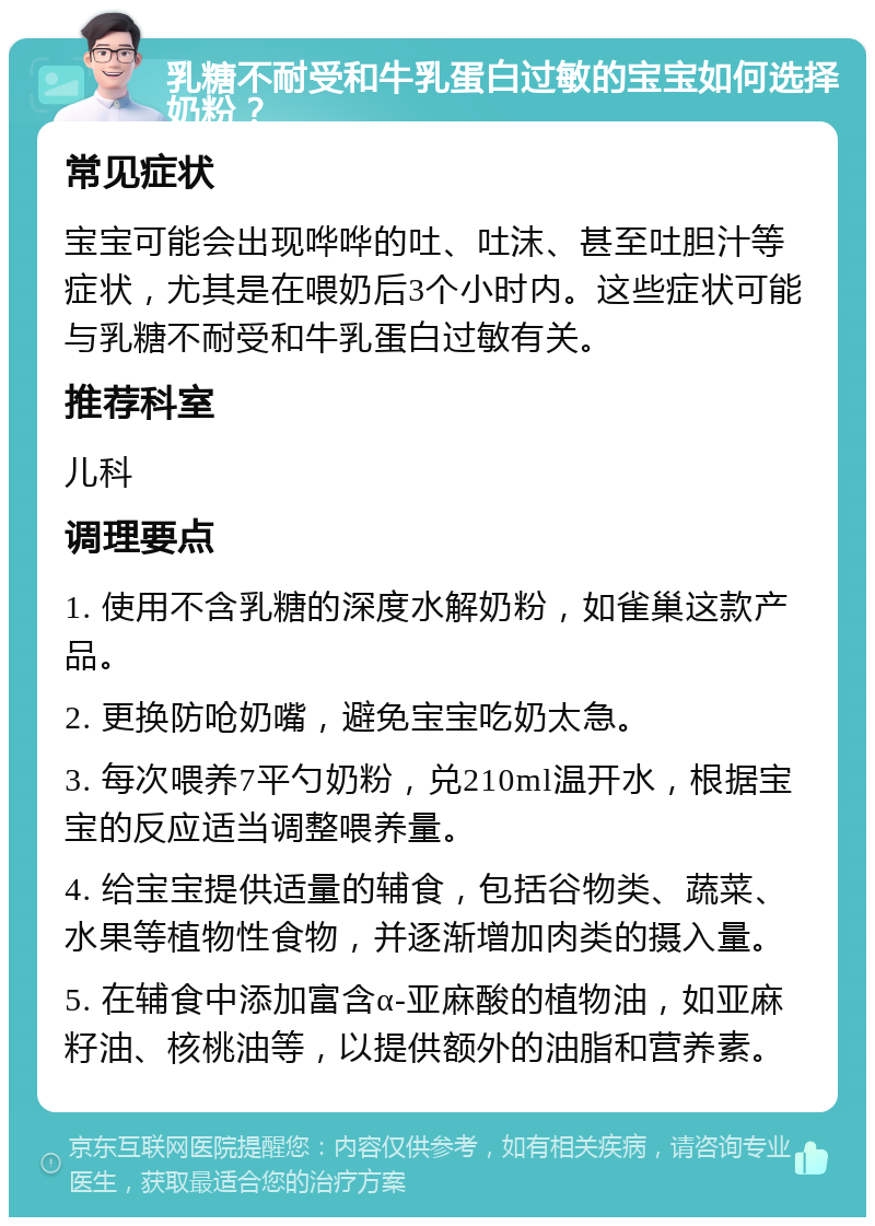 乳糖不耐受和牛乳蛋白过敏的宝宝如何选择奶粉？ 常见症状 宝宝可能会出现哗哗的吐、吐沫、甚至吐胆汁等症状，尤其是在喂奶后3个小时内。这些症状可能与乳糖不耐受和牛乳蛋白过敏有关。 推荐科室 儿科 调理要点 1. 使用不含乳糖的深度水解奶粉，如雀巢这款产品。 2. 更换防呛奶嘴，避免宝宝吃奶太急。 3. 每次喂养7平勺奶粉，兑210ml温开水，根据宝宝的反应适当调整喂养量。 4. 给宝宝提供适量的辅食，包括谷物类、蔬菜、水果等植物性食物，并逐渐增加肉类的摄入量。 5. 在辅食中添加富含α-亚麻酸的植物油，如亚麻籽油、核桃油等，以提供额外的油脂和营养素。