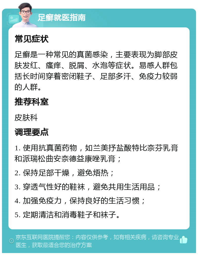 足癣就医指南 常见症状 足癣是一种常见的真菌感染，主要表现为脚部皮肤发红、瘙痒、脱屑、水泡等症状。易感人群包括长时间穿着密闭鞋子、足部多汗、免疫力较弱的人群。 推荐科室 皮肤科 调理要点 1. 使用抗真菌药物，如兰美抒盐酸特比奈芬乳膏和派瑞松曲安奈德益康唑乳膏； 2. 保持足部干燥，避免焐热； 3. 穿透气性好的鞋袜，避免共用生活用品； 4. 加强免疫力，保持良好的生活习惯； 5. 定期清洁和消毒鞋子和袜子。