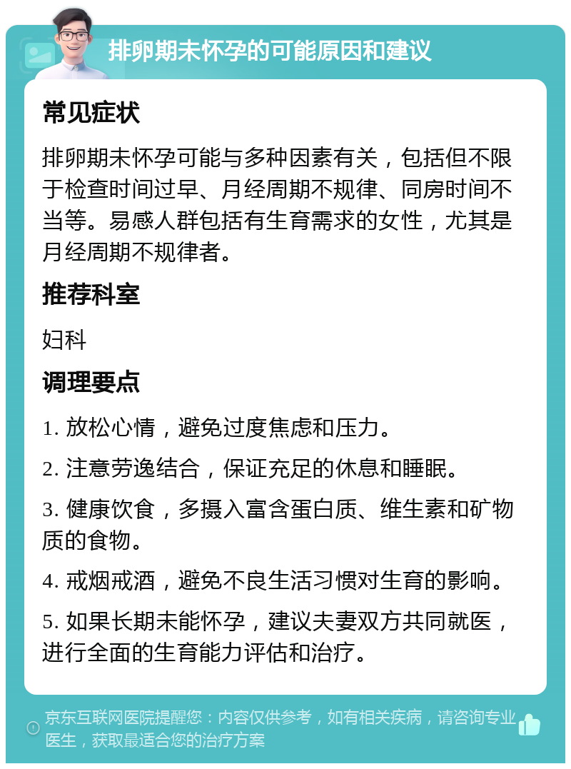 排卵期未怀孕的可能原因和建议 常见症状 排卵期未怀孕可能与多种因素有关，包括但不限于检查时间过早、月经周期不规律、同房时间不当等。易感人群包括有生育需求的女性，尤其是月经周期不规律者。 推荐科室 妇科 调理要点 1. 放松心情，避免过度焦虑和压力。 2. 注意劳逸结合，保证充足的休息和睡眠。 3. 健康饮食，多摄入富含蛋白质、维生素和矿物质的食物。 4. 戒烟戒酒，避免不良生活习惯对生育的影响。 5. 如果长期未能怀孕，建议夫妻双方共同就医，进行全面的生育能力评估和治疗。