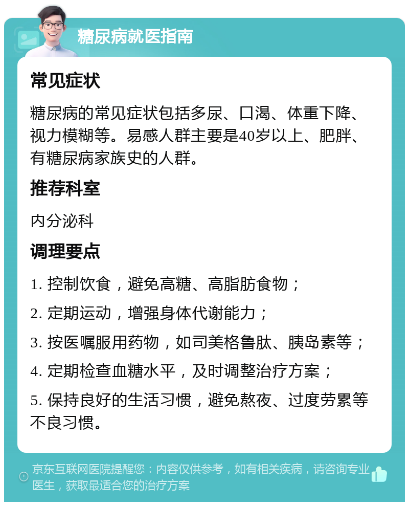 糖尿病就医指南 常见症状 糖尿病的常见症状包括多尿、口渴、体重下降、视力模糊等。易感人群主要是40岁以上、肥胖、有糖尿病家族史的人群。 推荐科室 内分泌科 调理要点 1. 控制饮食，避免高糖、高脂肪食物； 2. 定期运动，增强身体代谢能力； 3. 按医嘱服用药物，如司美格鲁肽、胰岛素等； 4. 定期检查血糖水平，及时调整治疗方案； 5. 保持良好的生活习惯，避免熬夜、过度劳累等不良习惯。