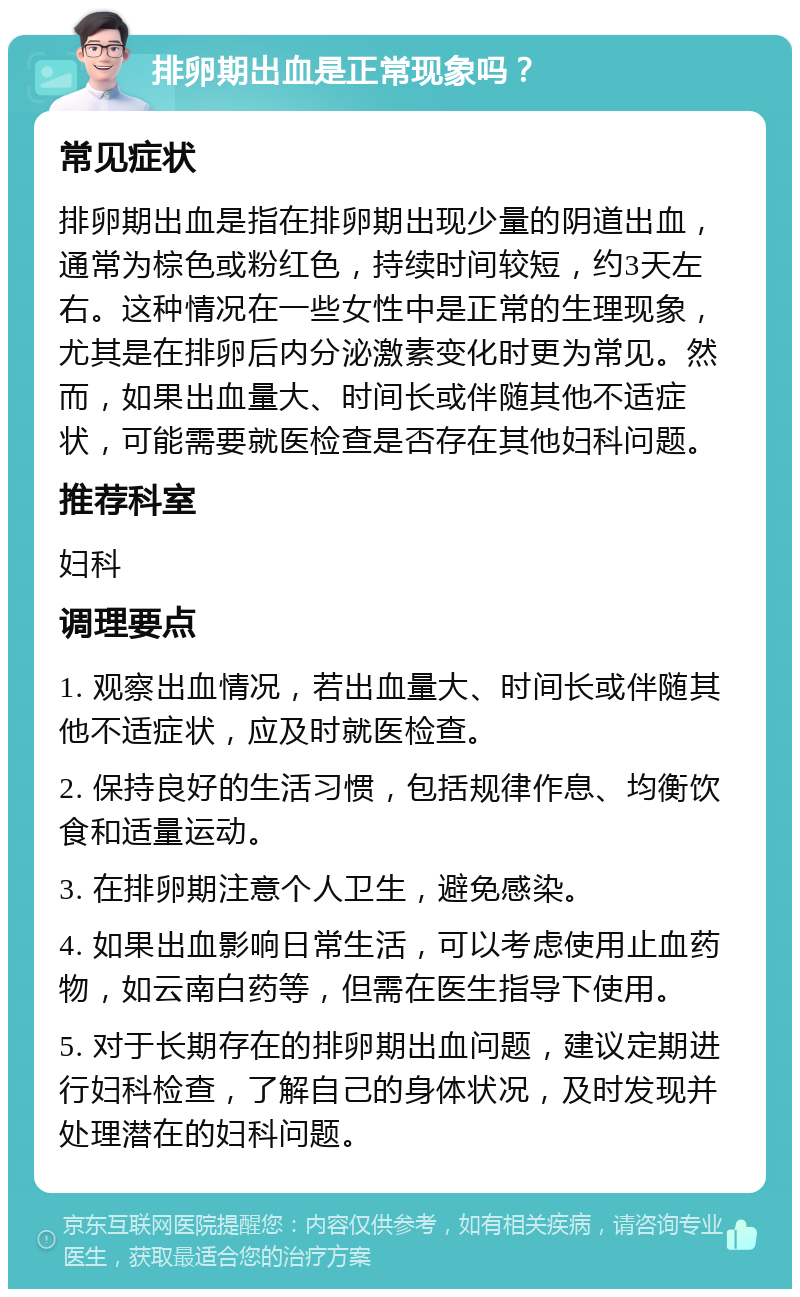 排卵期出血是正常现象吗？ 常见症状 排卵期出血是指在排卵期出现少量的阴道出血，通常为棕色或粉红色，持续时间较短，约3天左右。这种情况在一些女性中是正常的生理现象，尤其是在排卵后内分泌激素变化时更为常见。然而，如果出血量大、时间长或伴随其他不适症状，可能需要就医检查是否存在其他妇科问题。 推荐科室 妇科 调理要点 1. 观察出血情况，若出血量大、时间长或伴随其他不适症状，应及时就医检查。 2. 保持良好的生活习惯，包括规律作息、均衡饮食和适量运动。 3. 在排卵期注意个人卫生，避免感染。 4. 如果出血影响日常生活，可以考虑使用止血药物，如云南白药等，但需在医生指导下使用。 5. 对于长期存在的排卵期出血问题，建议定期进行妇科检查，了解自己的身体状况，及时发现并处理潜在的妇科问题。