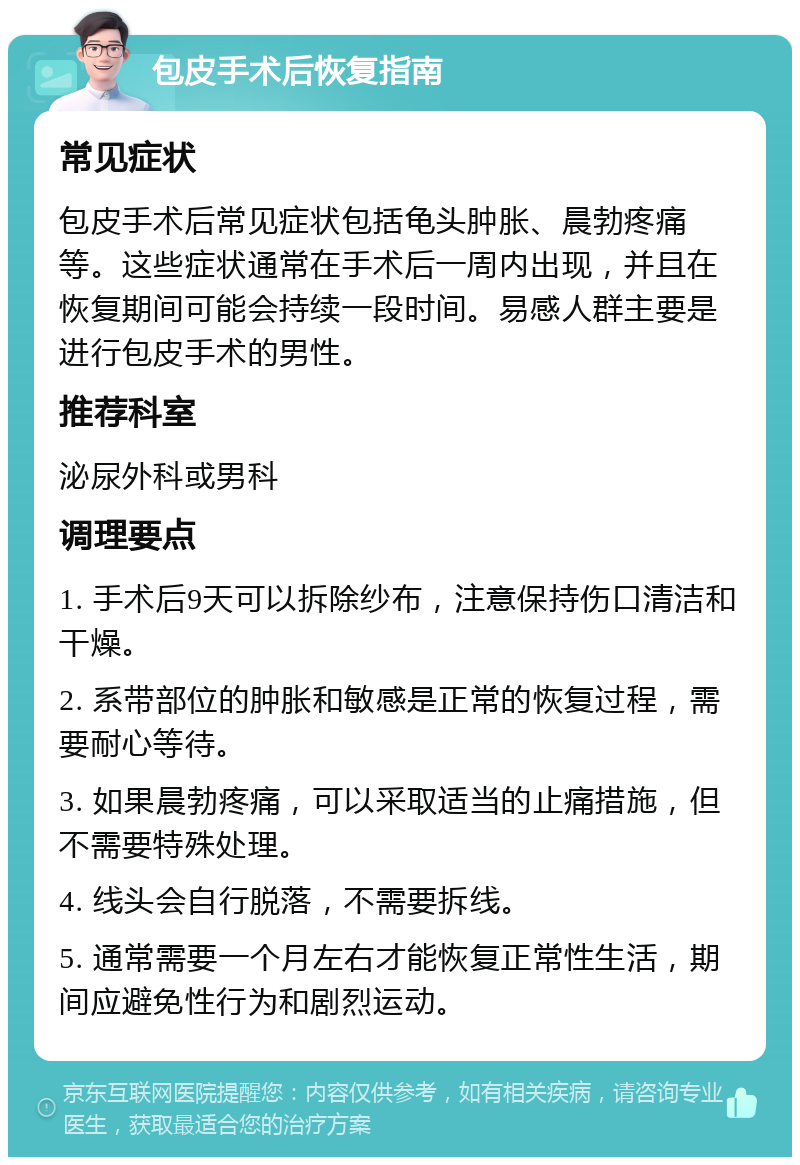 包皮手术后恢复指南 常见症状 包皮手术后常见症状包括龟头肿胀、晨勃疼痛等。这些症状通常在手术后一周内出现，并且在恢复期间可能会持续一段时间。易感人群主要是进行包皮手术的男性。 推荐科室 泌尿外科或男科 调理要点 1. 手术后9天可以拆除纱布，注意保持伤口清洁和干燥。 2. 系带部位的肿胀和敏感是正常的恢复过程，需要耐心等待。 3. 如果晨勃疼痛，可以采取适当的止痛措施，但不需要特殊处理。 4. 线头会自行脱落，不需要拆线。 5. 通常需要一个月左右才能恢复正常性生活，期间应避免性行为和剧烈运动。