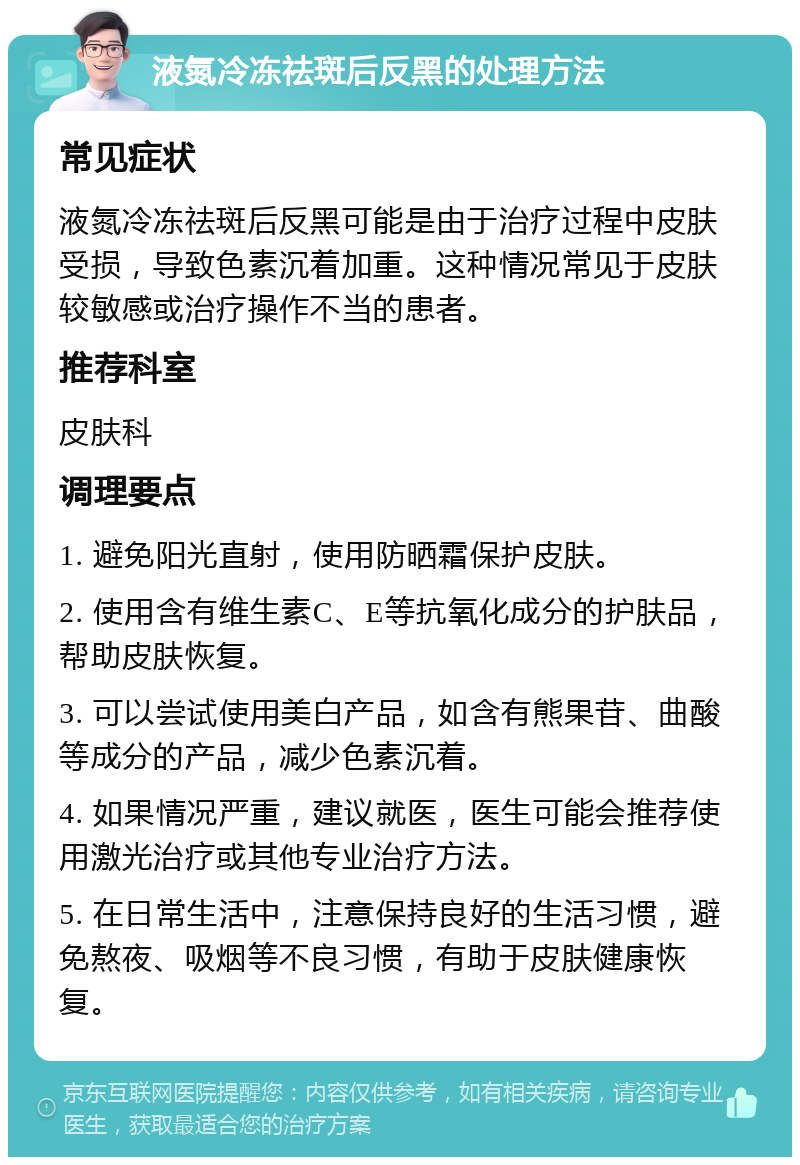 液氮冷冻祛斑后反黑的处理方法 常见症状 液氮冷冻祛斑后反黑可能是由于治疗过程中皮肤受损，导致色素沉着加重。这种情况常见于皮肤较敏感或治疗操作不当的患者。 推荐科室 皮肤科 调理要点 1. 避免阳光直射，使用防晒霜保护皮肤。 2. 使用含有维生素C、E等抗氧化成分的护肤品，帮助皮肤恢复。 3. 可以尝试使用美白产品，如含有熊果苷、曲酸等成分的产品，减少色素沉着。 4. 如果情况严重，建议就医，医生可能会推荐使用激光治疗或其他专业治疗方法。 5. 在日常生活中，注意保持良好的生活习惯，避免熬夜、吸烟等不良习惯，有助于皮肤健康恢复。