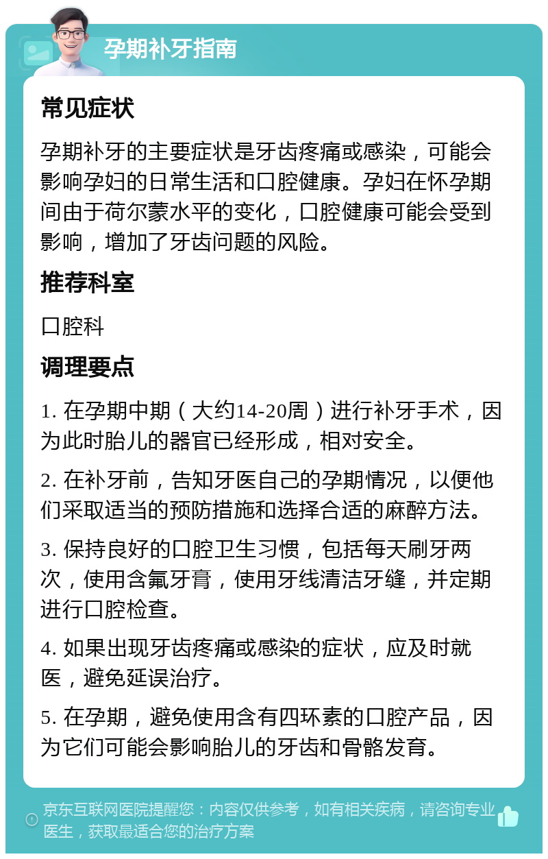 孕期补牙指南 常见症状 孕期补牙的主要症状是牙齿疼痛或感染，可能会影响孕妇的日常生活和口腔健康。孕妇在怀孕期间由于荷尔蒙水平的变化，口腔健康可能会受到影响，增加了牙齿问题的风险。 推荐科室 口腔科 调理要点 1. 在孕期中期（大约14-20周）进行补牙手术，因为此时胎儿的器官已经形成，相对安全。 2. 在补牙前，告知牙医自己的孕期情况，以便他们采取适当的预防措施和选择合适的麻醉方法。 3. 保持良好的口腔卫生习惯，包括每天刷牙两次，使用含氟牙膏，使用牙线清洁牙缝，并定期进行口腔检查。 4. 如果出现牙齿疼痛或感染的症状，应及时就医，避免延误治疗。 5. 在孕期，避免使用含有四环素的口腔产品，因为它们可能会影响胎儿的牙齿和骨骼发育。