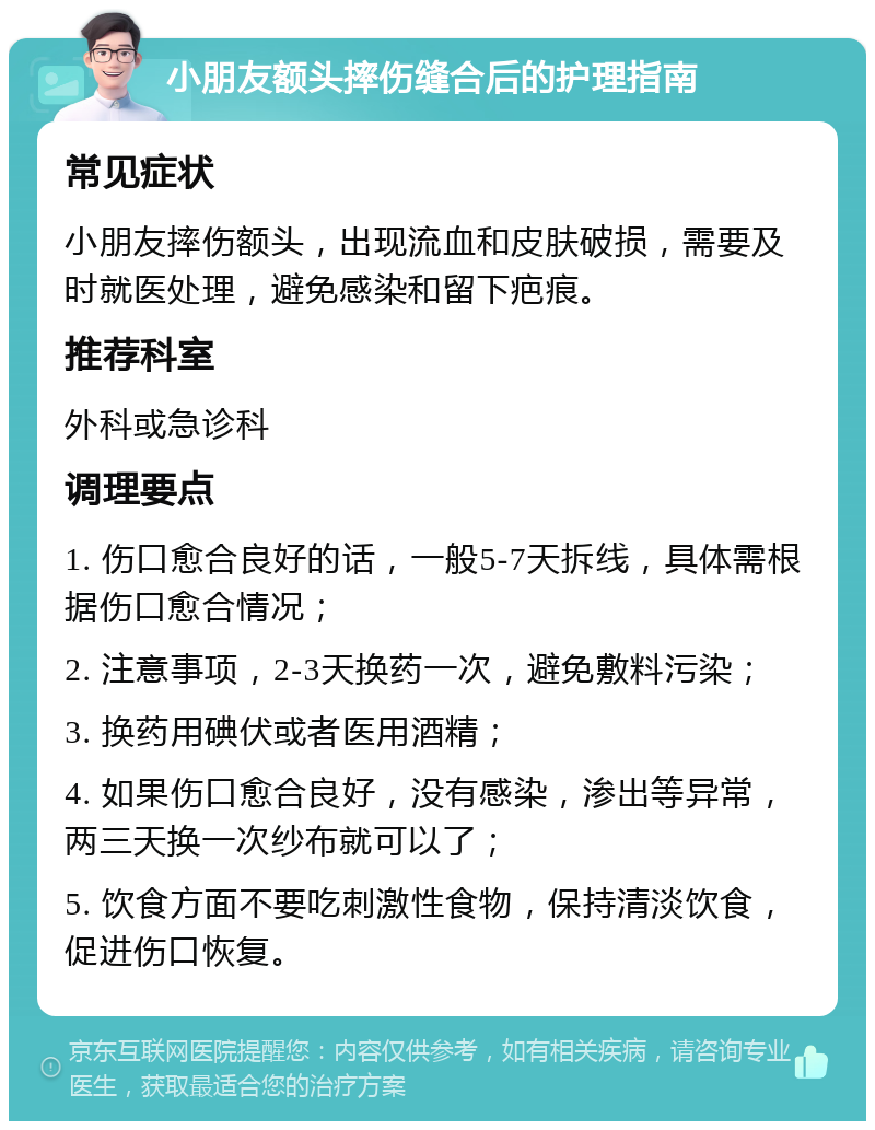 小朋友额头摔伤缝合后的护理指南 常见症状 小朋友摔伤额头，出现流血和皮肤破损，需要及时就医处理，避免感染和留下疤痕。 推荐科室 外科或急诊科 调理要点 1. 伤口愈合良好的话，一般5-7天拆线，具体需根据伤口愈合情况； 2. 注意事项，2-3天换药一次，避免敷料污染； 3. 换药用碘伏或者医用酒精； 4. 如果伤口愈合良好，没有感染，渗出等异常，两三天换一次纱布就可以了； 5. 饮食方面不要吃刺激性食物，保持清淡饮食，促进伤口恢复。