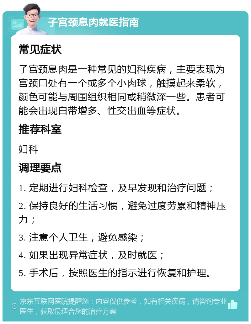 子宫颈息肉就医指南 常见症状 子宫颈息肉是一种常见的妇科疾病，主要表现为宫颈口处有一个或多个小肉球，触摸起来柔软，颜色可能与周围组织相同或稍微深一些。患者可能会出现白带增多、性交出血等症状。 推荐科室 妇科 调理要点 1. 定期进行妇科检查，及早发现和治疗问题； 2. 保持良好的生活习惯，避免过度劳累和精神压力； 3. 注意个人卫生，避免感染； 4. 如果出现异常症状，及时就医； 5. 手术后，按照医生的指示进行恢复和护理。