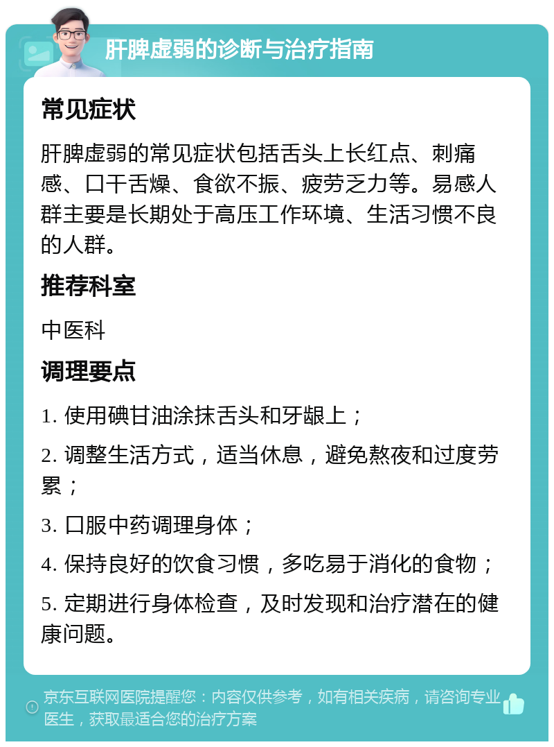 肝脾虚弱的诊断与治疗指南 常见症状 肝脾虚弱的常见症状包括舌头上长红点、刺痛感、口干舌燥、食欲不振、疲劳乏力等。易感人群主要是长期处于高压工作环境、生活习惯不良的人群。 推荐科室 中医科 调理要点 1. 使用碘甘油涂抹舌头和牙龈上； 2. 调整生活方式，适当休息，避免熬夜和过度劳累； 3. 口服中药调理身体； 4. 保持良好的饮食习惯，多吃易于消化的食物； 5. 定期进行身体检查，及时发现和治疗潜在的健康问题。