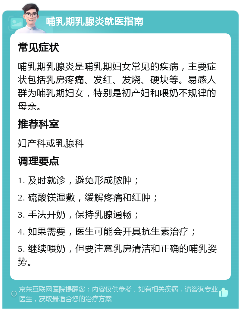 哺乳期乳腺炎就医指南 常见症状 哺乳期乳腺炎是哺乳期妇女常见的疾病，主要症状包括乳房疼痛、发红、发烧、硬块等。易感人群为哺乳期妇女，特别是初产妇和喂奶不规律的母亲。 推荐科室 妇产科或乳腺科 调理要点 1. 及时就诊，避免形成脓肿； 2. 硫酸镁湿敷，缓解疼痛和红肿； 3. 手法开奶，保持乳腺通畅； 4. 如果需要，医生可能会开具抗生素治疗； 5. 继续喂奶，但要注意乳房清洁和正确的哺乳姿势。