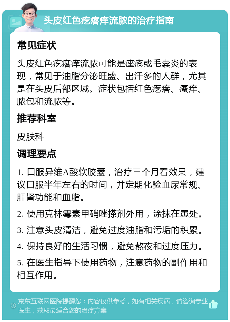 头皮红色疙瘩痒流脓的治疗指南 常见症状 头皮红色疙瘩痒流脓可能是痤疮或毛囊炎的表现，常见于油脂分泌旺盛、出汗多的人群，尤其是在头皮后部区域。症状包括红色疙瘩、瘙痒、脓包和流脓等。 推荐科室 皮肤科 调理要点 1. 口服异维A酸软胶囊，治疗三个月看效果，建议口服半年左右的时间，并定期化验血尿常规、肝肾功能和血脂。 2. 使用克林霉素甲硝唑搽剂外用，涂抹在患处。 3. 注意头皮清洁，避免过度油脂和污垢的积累。 4. 保持良好的生活习惯，避免熬夜和过度压力。 5. 在医生指导下使用药物，注意药物的副作用和相互作用。