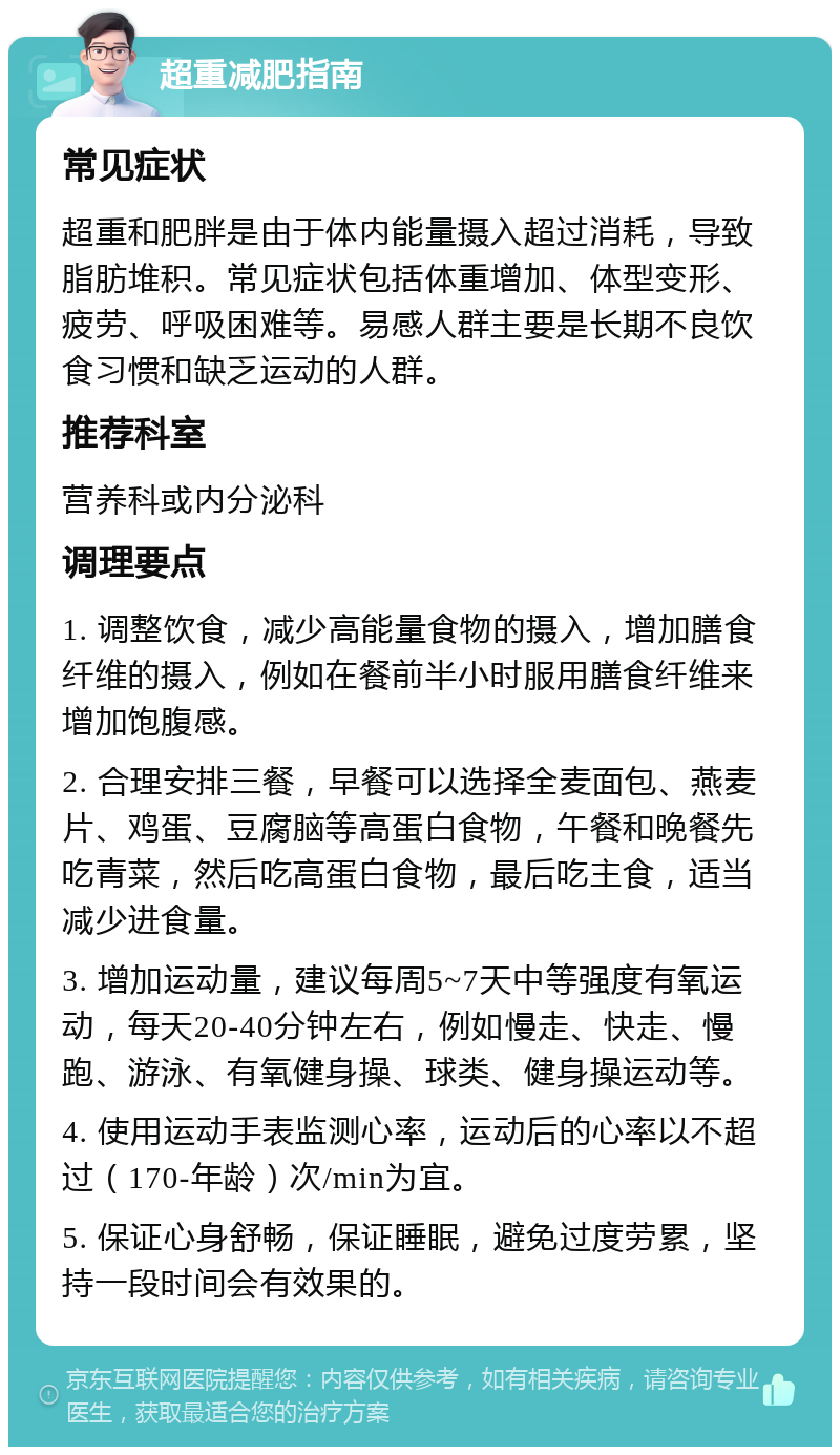 超重减肥指南 常见症状 超重和肥胖是由于体内能量摄入超过消耗，导致脂肪堆积。常见症状包括体重增加、体型变形、疲劳、呼吸困难等。易感人群主要是长期不良饮食习惯和缺乏运动的人群。 推荐科室 营养科或内分泌科 调理要点 1. 调整饮食，减少高能量食物的摄入，增加膳食纤维的摄入，例如在餐前半小时服用膳食纤维来增加饱腹感。 2. 合理安排三餐，早餐可以选择全麦面包、燕麦片、鸡蛋、豆腐脑等高蛋白食物，午餐和晚餐先吃青菜，然后吃高蛋白食物，最后吃主食，适当减少进食量。 3. 增加运动量，建议每周5~7天中等强度有氧运动，每天20-40分钟左右，例如慢走、快走、慢跑、游泳、有氧健身操、球类、健身操运动等。 4. 使用运动手表监测心率，运动后的心率以不超过（170-年龄）次/min为宜。 5. 保证心身舒畅，保证睡眠，避免过度劳累，坚持一段时间会有效果的。