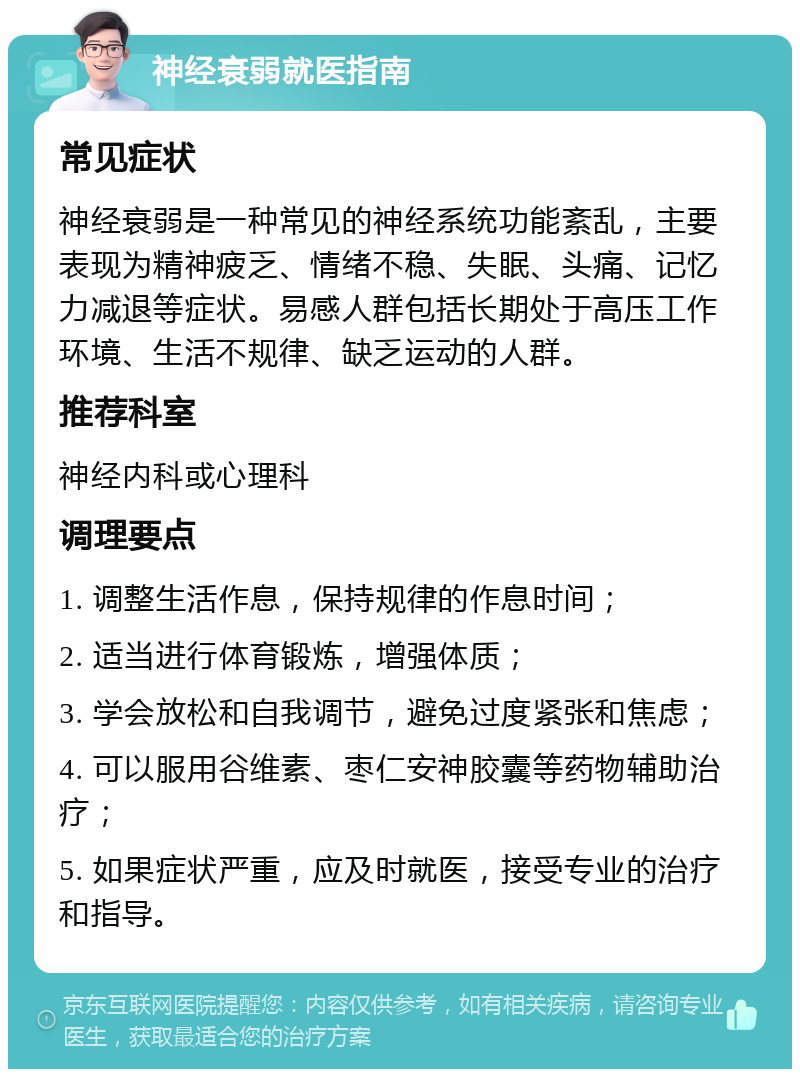 神经衰弱就医指南 常见症状 神经衰弱是一种常见的神经系统功能紊乱，主要表现为精神疲乏、情绪不稳、失眠、头痛、记忆力减退等症状。易感人群包括长期处于高压工作环境、生活不规律、缺乏运动的人群。 推荐科室 神经内科或心理科 调理要点 1. 调整生活作息，保持规律的作息时间； 2. 适当进行体育锻炼，增强体质； 3. 学会放松和自我调节，避免过度紧张和焦虑； 4. 可以服用谷维素、枣仁安神胶囊等药物辅助治疗； 5. 如果症状严重，应及时就医，接受专业的治疗和指导。