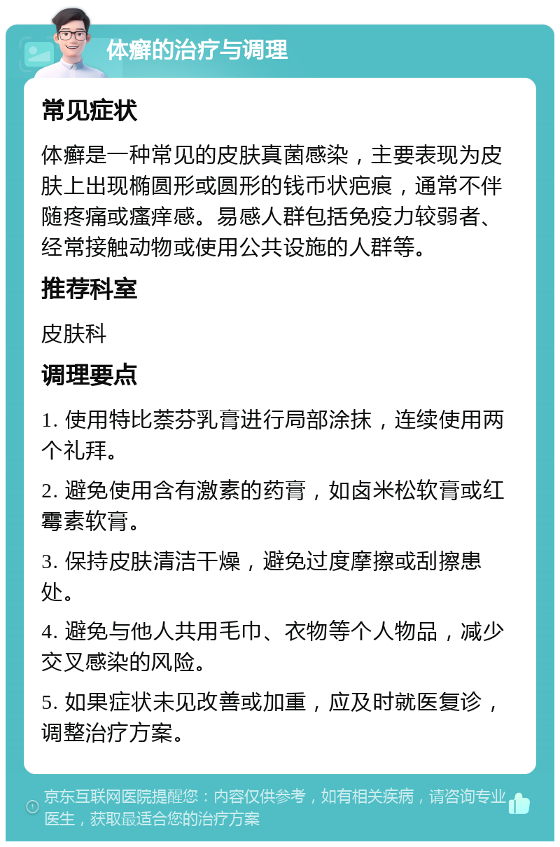 体癣的治疗与调理 常见症状 体癣是一种常见的皮肤真菌感染，主要表现为皮肤上出现椭圆形或圆形的钱币状疤痕，通常不伴随疼痛或瘙痒感。易感人群包括免疫力较弱者、经常接触动物或使用公共设施的人群等。 推荐科室 皮肤科 调理要点 1. 使用特比萘芬乳膏进行局部涂抹，连续使用两个礼拜。 2. 避免使用含有激素的药膏，如卤米松软膏或红霉素软膏。 3. 保持皮肤清洁干燥，避免过度摩擦或刮擦患处。 4. 避免与他人共用毛巾、衣物等个人物品，减少交叉感染的风险。 5. 如果症状未见改善或加重，应及时就医复诊，调整治疗方案。