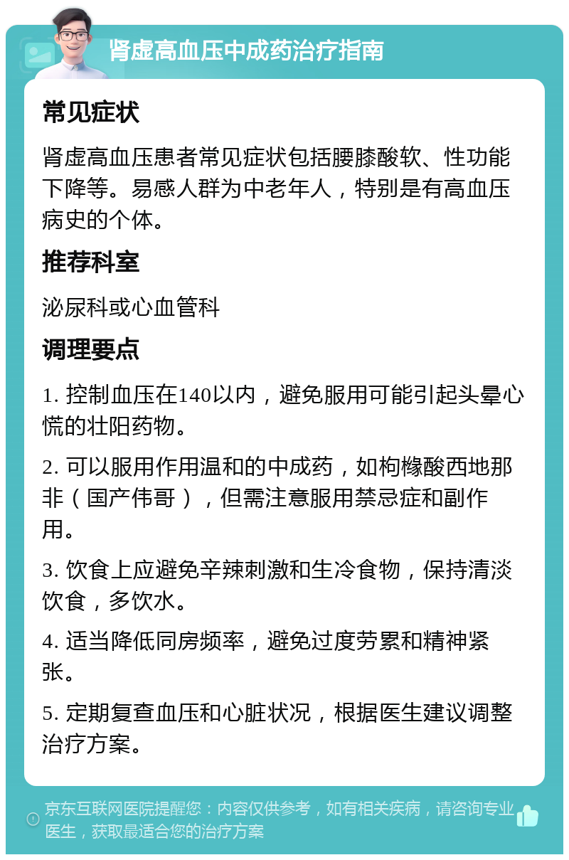 肾虚高血压中成药治疗指南 常见症状 肾虚高血压患者常见症状包括腰膝酸软、性功能下降等。易感人群为中老年人，特别是有高血压病史的个体。 推荐科室 泌尿科或心血管科 调理要点 1. 控制血压在140以内，避免服用可能引起头晕心慌的壮阳药物。 2. 可以服用作用温和的中成药，如枸橼酸西地那非（国产伟哥），但需注意服用禁忌症和副作用。 3. 饮食上应避免辛辣刺激和生冷食物，保持清淡饮食，多饮水。 4. 适当降低同房频率，避免过度劳累和精神紧张。 5. 定期复查血压和心脏状况，根据医生建议调整治疗方案。