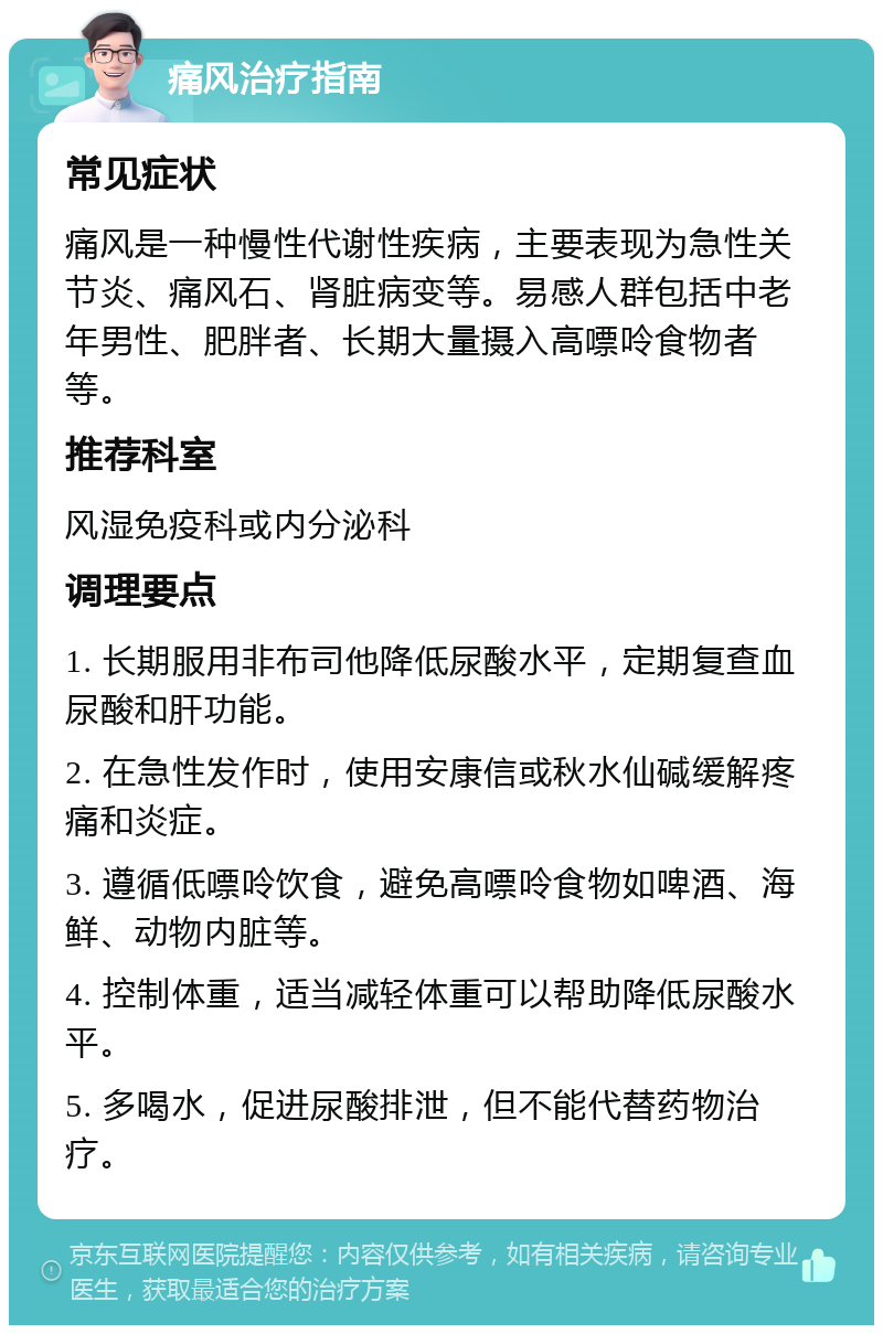 痛风治疗指南 常见症状 痛风是一种慢性代谢性疾病，主要表现为急性关节炎、痛风石、肾脏病变等。易感人群包括中老年男性、肥胖者、长期大量摄入高嘌呤食物者等。 推荐科室 风湿免疫科或内分泌科 调理要点 1. 长期服用非布司他降低尿酸水平，定期复查血尿酸和肝功能。 2. 在急性发作时，使用安康信或秋水仙碱缓解疼痛和炎症。 3. 遵循低嘌呤饮食，避免高嘌呤食物如啤酒、海鲜、动物内脏等。 4. 控制体重，适当减轻体重可以帮助降低尿酸水平。 5. 多喝水，促进尿酸排泄，但不能代替药物治疗。