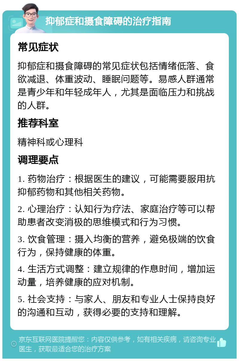 抑郁症和摄食障碍的治疗指南 常见症状 抑郁症和摄食障碍的常见症状包括情绪低落、食欲减退、体重波动、睡眠问题等。易感人群通常是青少年和年轻成年人，尤其是面临压力和挑战的人群。 推荐科室 精神科或心理科 调理要点 1. 药物治疗：根据医生的建议，可能需要服用抗抑郁药物和其他相关药物。 2. 心理治疗：认知行为疗法、家庭治疗等可以帮助患者改变消极的思维模式和行为习惯。 3. 饮食管理：摄入均衡的营养，避免极端的饮食行为，保持健康的体重。 4. 生活方式调整：建立规律的作息时间，增加运动量，培养健康的应对机制。 5. 社会支持：与家人、朋友和专业人士保持良好的沟通和互动，获得必要的支持和理解。