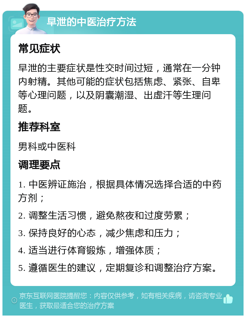 早泄的中医治疗方法 常见症状 早泄的主要症状是性交时间过短，通常在一分钟内射精。其他可能的症状包括焦虑、紧张、自卑等心理问题，以及阴囊潮湿、出虚汗等生理问题。 推荐科室 男科或中医科 调理要点 1. 中医辨证施治，根据具体情况选择合适的中药方剂； 2. 调整生活习惯，避免熬夜和过度劳累； 3. 保持良好的心态，减少焦虑和压力； 4. 适当进行体育锻炼，增强体质； 5. 遵循医生的建议，定期复诊和调整治疗方案。