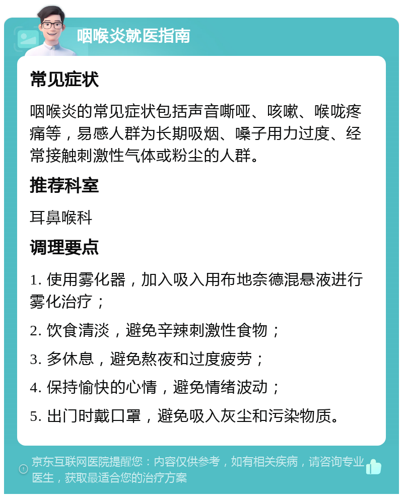 咽喉炎就医指南 常见症状 咽喉炎的常见症状包括声音嘶哑、咳嗽、喉咙疼痛等，易感人群为长期吸烟、嗓子用力过度、经常接触刺激性气体或粉尘的人群。 推荐科室 耳鼻喉科 调理要点 1. 使用雾化器，加入吸入用布地奈德混悬液进行雾化治疗； 2. 饮食清淡，避免辛辣刺激性食物； 3. 多休息，避免熬夜和过度疲劳； 4. 保持愉快的心情，避免情绪波动； 5. 出门时戴口罩，避免吸入灰尘和污染物质。