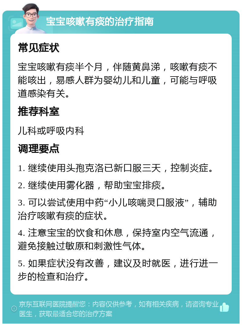 宝宝咳嗽有痰的治疗指南 常见症状 宝宝咳嗽有痰半个月，伴随黄鼻涕，咳嗽有痰不能咳出，易感人群为婴幼儿和儿童，可能与呼吸道感染有关。 推荐科室 儿科或呼吸内科 调理要点 1. 继续使用头孢克洛已新口服三天，控制炎症。 2. 继续使用雾化器，帮助宝宝排痰。 3. 可以尝试使用中药“小儿咳喘灵口服液”，辅助治疗咳嗽有痰的症状。 4. 注意宝宝的饮食和休息，保持室内空气流通，避免接触过敏原和刺激性气体。 5. 如果症状没有改善，建议及时就医，进行进一步的检查和治疗。