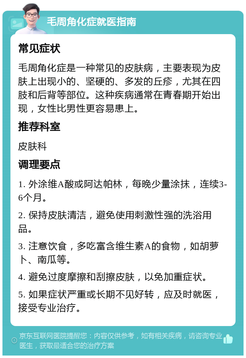 毛周角化症就医指南 常见症状 毛周角化症是一种常见的皮肤病，主要表现为皮肤上出现小的、坚硬的、多发的丘疹，尤其在四肢和后背等部位。这种疾病通常在青春期开始出现，女性比男性更容易患上。 推荐科室 皮肤科 调理要点 1. 外涂维A酸或阿达帕林，每晚少量涂抹，连续3-6个月。 2. 保持皮肤清洁，避免使用刺激性强的洗浴用品。 3. 注意饮食，多吃富含维生素A的食物，如胡萝卜、南瓜等。 4. 避免过度摩擦和刮擦皮肤，以免加重症状。 5. 如果症状严重或长期不见好转，应及时就医，接受专业治疗。