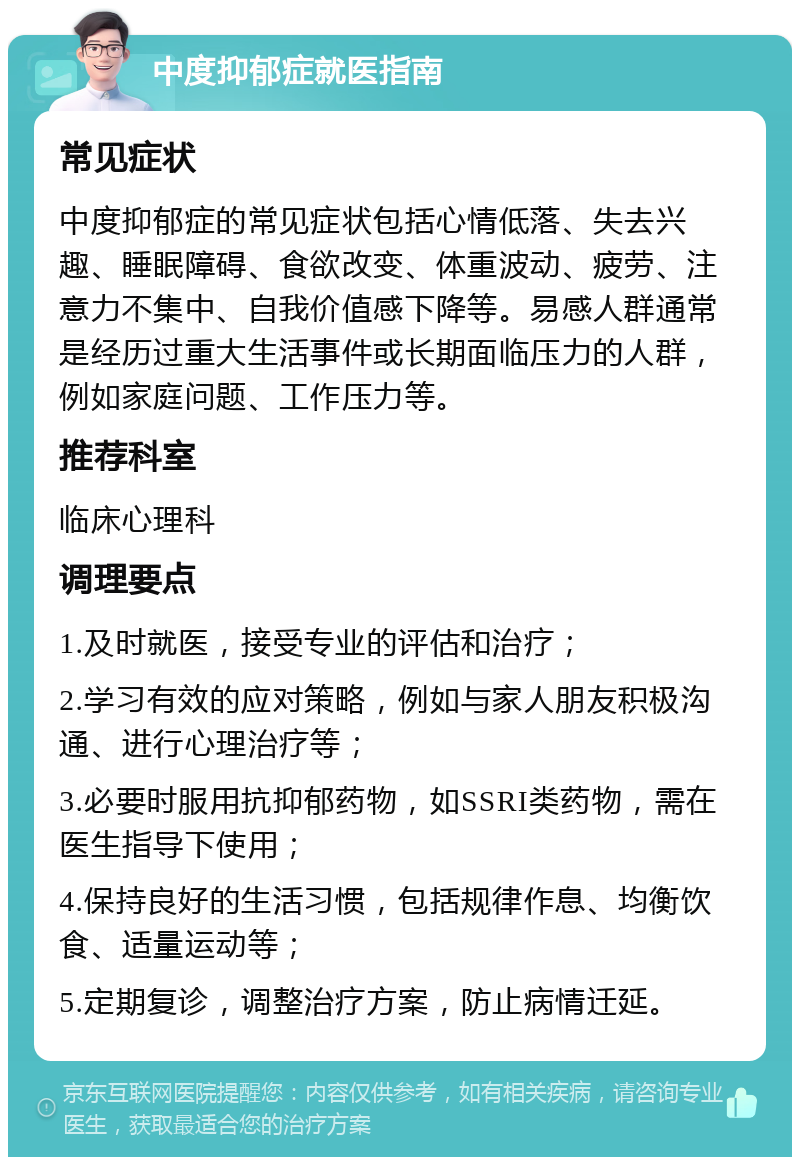 中度抑郁症就医指南 常见症状 中度抑郁症的常见症状包括心情低落、失去兴趣、睡眠障碍、食欲改变、体重波动、疲劳、注意力不集中、自我价值感下降等。易感人群通常是经历过重大生活事件或长期面临压力的人群，例如家庭问题、工作压力等。 推荐科室 临床心理科 调理要点 1.及时就医，接受专业的评估和治疗； 2.学习有效的应对策略，例如与家人朋友积极沟通、进行心理治疗等； 3.必要时服用抗抑郁药物，如SSRI类药物，需在医生指导下使用； 4.保持良好的生活习惯，包括规律作息、均衡饮食、适量运动等； 5.定期复诊，调整治疗方案，防止病情迁延。