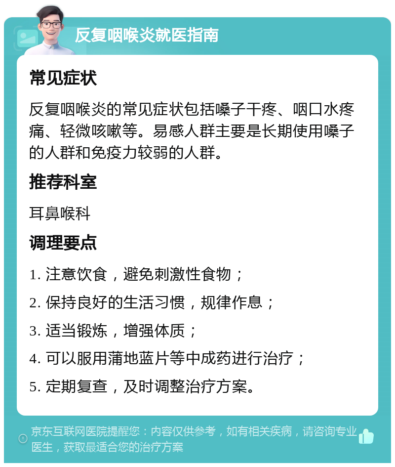 反复咽喉炎就医指南 常见症状 反复咽喉炎的常见症状包括嗓子干疼、咽口水疼痛、轻微咳嗽等。易感人群主要是长期使用嗓子的人群和免疫力较弱的人群。 推荐科室 耳鼻喉科 调理要点 1. 注意饮食，避免刺激性食物； 2. 保持良好的生活习惯，规律作息； 3. 适当锻炼，增强体质； 4. 可以服用蒲地蓝片等中成药进行治疗； 5. 定期复查，及时调整治疗方案。