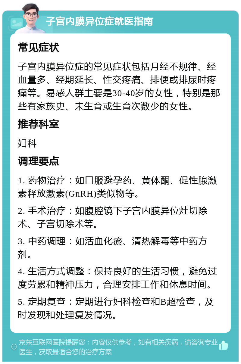 子宫内膜异位症就医指南 常见症状 子宫内膜异位症的常见症状包括月经不规律、经血量多、经期延长、性交疼痛、排便或排尿时疼痛等。易感人群主要是30-40岁的女性，特别是那些有家族史、未生育或生育次数少的女性。 推荐科室 妇科 调理要点 1. 药物治疗：如口服避孕药、黄体酮、促性腺激素释放激素(GnRH)类似物等。 2. 手术治疗：如腹腔镜下子宫内膜异位灶切除术、子宫切除术等。 3. 中药调理：如活血化瘀、清热解毒等中药方剂。 4. 生活方式调整：保持良好的生活习惯，避免过度劳累和精神压力，合理安排工作和休息时间。 5. 定期复查：定期进行妇科检查和B超检查，及时发现和处理复发情况。