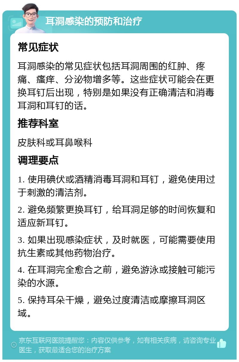 耳洞感染的预防和治疗 常见症状 耳洞感染的常见症状包括耳洞周围的红肿、疼痛、瘙痒、分泌物增多等。这些症状可能会在更换耳钉后出现，特别是如果没有正确清洁和消毒耳洞和耳钉的话。 推荐科室 皮肤科或耳鼻喉科 调理要点 1. 使用碘伏或酒精消毒耳洞和耳钉，避免使用过于刺激的清洁剂。 2. 避免频繁更换耳钉，给耳洞足够的时间恢复和适应新耳钉。 3. 如果出现感染症状，及时就医，可能需要使用抗生素或其他药物治疗。 4. 在耳洞完全愈合之前，避免游泳或接触可能污染的水源。 5. 保持耳朵干燥，避免过度清洁或摩擦耳洞区域。