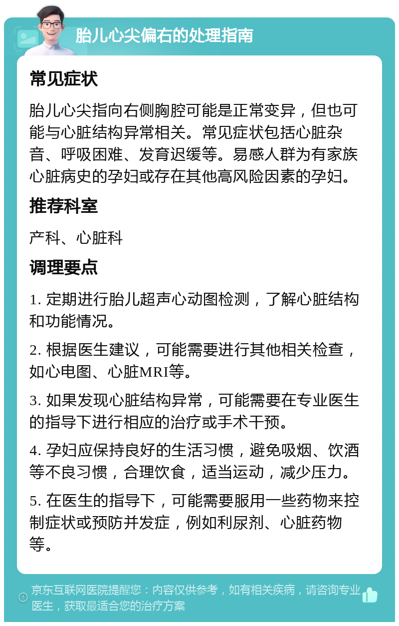 胎儿心尖偏右的处理指南 常见症状 胎儿心尖指向右侧胸腔可能是正常变异，但也可能与心脏结构异常相关。常见症状包括心脏杂音、呼吸困难、发育迟缓等。易感人群为有家族心脏病史的孕妇或存在其他高风险因素的孕妇。 推荐科室 产科、心脏科 调理要点 1. 定期进行胎儿超声心动图检测，了解心脏结构和功能情况。 2. 根据医生建议，可能需要进行其他相关检查，如心电图、心脏MRI等。 3. 如果发现心脏结构异常，可能需要在专业医生的指导下进行相应的治疗或手术干预。 4. 孕妇应保持良好的生活习惯，避免吸烟、饮酒等不良习惯，合理饮食，适当运动，减少压力。 5. 在医生的指导下，可能需要服用一些药物来控制症状或预防并发症，例如利尿剂、心脏药物等。