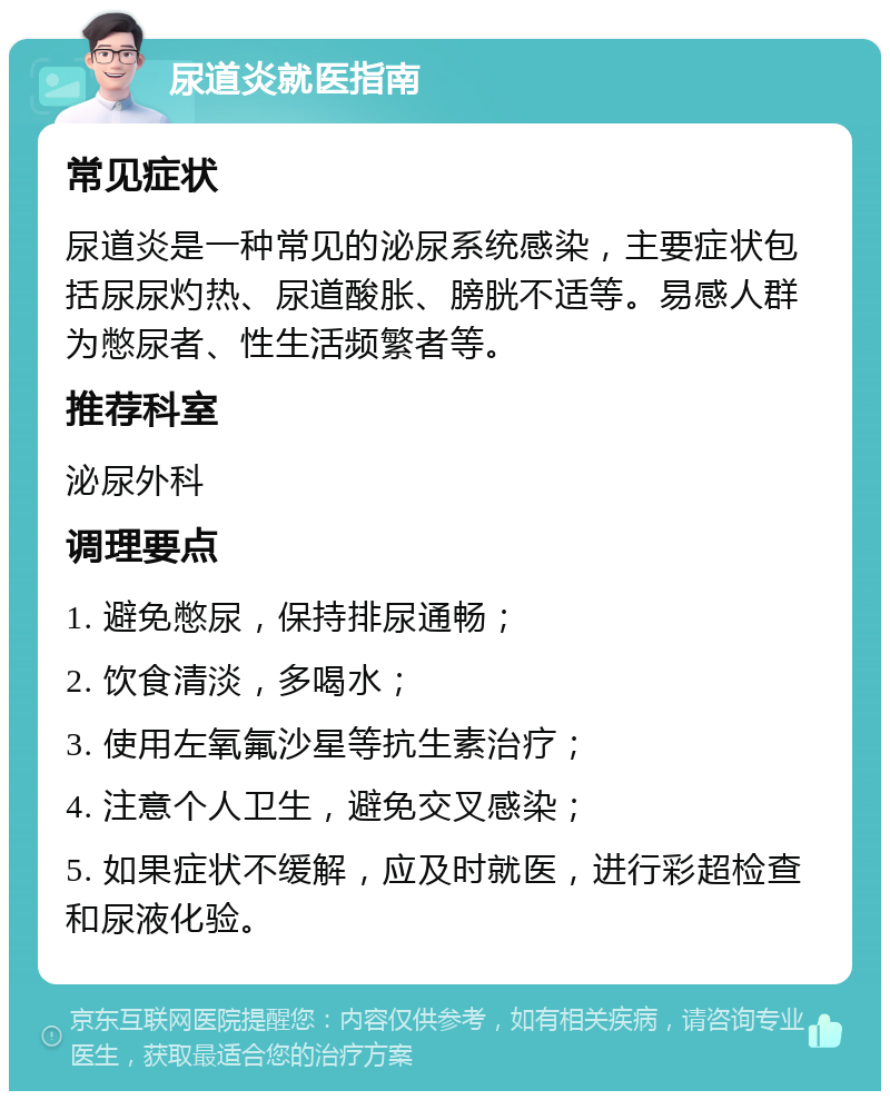 尿道炎就医指南 常见症状 尿道炎是一种常见的泌尿系统感染，主要症状包括尿尿灼热、尿道酸胀、膀胱不适等。易感人群为憋尿者、性生活频繁者等。 推荐科室 泌尿外科 调理要点 1. 避免憋尿，保持排尿通畅； 2. 饮食清淡，多喝水； 3. 使用左氧氟沙星等抗生素治疗； 4. 注意个人卫生，避免交叉感染； 5. 如果症状不缓解，应及时就医，进行彩超检查和尿液化验。