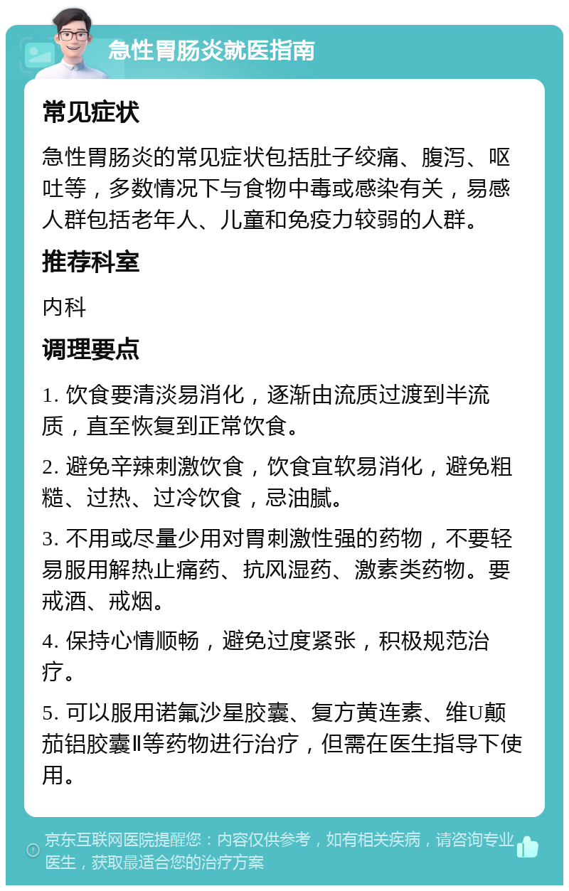 急性胃肠炎就医指南 常见症状 急性胃肠炎的常见症状包括肚子绞痛、腹泻、呕吐等，多数情况下与食物中毒或感染有关，易感人群包括老年人、儿童和免疫力较弱的人群。 推荐科室 内科 调理要点 1. 饮食要清淡易消化，逐渐由流质过渡到半流质，直至恢复到正常饮食。 2. 避免辛辣刺激饮食，饮食宜软易消化，避免粗糙、过热、过冷饮食，忌油腻。 3. 不用或尽量少用对胃刺激性强的药物，不要轻易服用解热止痛药、抗风湿药、激素类药物。要戒酒、戒烟。 4. 保持心情顺畅，避免过度紧张，积极规范治疗。 5. 可以服用诺氟沙星胶囊、复方黄连素、维U颠茄铝胶囊Ⅱ等药物进行治疗，但需在医生指导下使用。