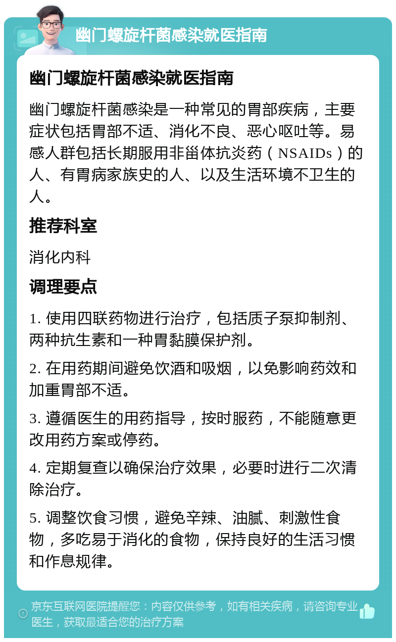 幽门螺旋杆菌感染就医指南 幽门螺旋杆菌感染就医指南 幽门螺旋杆菌感染是一种常见的胃部疾病，主要症状包括胃部不适、消化不良、恶心呕吐等。易感人群包括长期服用非甾体抗炎药（NSAIDs）的人、有胃病家族史的人、以及生活环境不卫生的人。 推荐科室 消化内科 调理要点 1. 使用四联药物进行治疗，包括质子泵抑制剂、两种抗生素和一种胃黏膜保护剂。 2. 在用药期间避免饮酒和吸烟，以免影响药效和加重胃部不适。 3. 遵循医生的用药指导，按时服药，不能随意更改用药方案或停药。 4. 定期复查以确保治疗效果，必要时进行二次清除治疗。 5. 调整饮食习惯，避免辛辣、油腻、刺激性食物，多吃易于消化的食物，保持良好的生活习惯和作息规律。